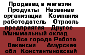 Продавец в магазин "Продукты › Название организации ­ Компания-работодатель › Отрасль предприятия ­ Другое › Минимальный оклад ­ 18 000 - Все города Работа » Вакансии   . Амурская обл.,Константиновский р-н